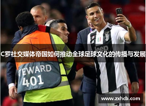 C罗社交媒体帝国如何推动全球足球文化的传播与发展