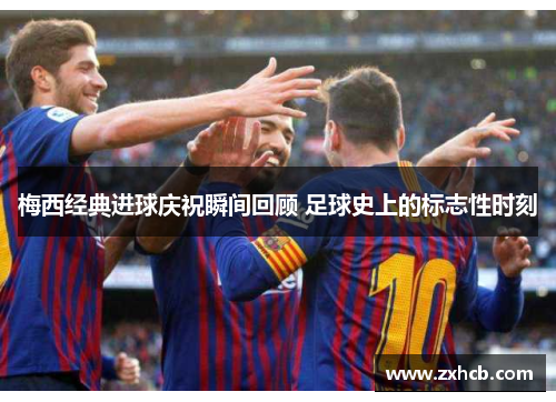 梅西经典进球庆祝瞬间回顾 足球史上的标志性时刻